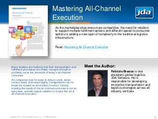Copyright 2013 JDA Software Group, Inc. - CONFIDENTIAL
Mastering All-Channel
Execution
1
As the marketplace becomes more competitive, the need for retailers
to support multiple fulfillment options and different speed-to-consumer
options is adding a new layer of complexity to the traditional logistics
infrastructure.
Read: Mastering All-Channel Execution
Meet the Author:
Fabrizio Brasca is vice
president, global logistics,
JDA Software. He is
responsible for developing
innovative transportation and
logistics strategies across all
industry verticals.
Many retailers are realizing that their transportation and
fulfillment processes are simply not agile enough to
profitably serve the demands of today’s all-channel
consumer.
As companies look for ways to reduce costs, retain
service levels and create agility, transportation can no
longer be viewed as an ancillary function. Clearly,
meeting the needs of the all-channel consumer is not an
easy task, and will require retailers to master the art of
all-channel execution.
 