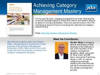 Copyright 2013 JDA Software Group, Inc. - CONFIDENTIAL
Achieving Category
Management Mastery
1
For the past 20 years, category management has been embraced by
consumer packaged goods (CPG) brand owners and retailers alike for
its ability to increase profitability. There are several trends in the CPG
marketing ecosystem that are increasing the importance of category-
based thinking.
Read: Achieving Category Management Mastery
Real Results magazine spoke with Gordon
Wade, managing partner and director of best
practices of the Category Management
Association (CMA), about some of the recent
trends that have the potential to transform the
category management discipline.
Meet the Contributor:
Gordon Wade is managing
partner and director of best
practices of the CMA and is
one of the founders of the
category management
discipline. Wade, along with
Dr. Brian Harris and Bill
Burns, formed the Partnering
Group in 1991 to improve
collaboration between
retailers and manufacturers
and led the development of
the category management
process.
 