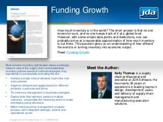 Copyright 2013 JDA Software Group, Inc. - CONFIDENTIAL
Funding Growth
How much inventory is in the world? The short answer is that no one
knows for sure, and no one keeps track of it at a global level.
However, with some simple data points and deductions, one can
probably arrive at a reasonable approximation of how much inventory
is out there. This question gives us an understanding of how efficient
the world is in turning inventory into economic output.
Read: Funding Growth
Multi-echelon inventory optimization takes a strategic,
network view of the supply chain and establishes
inventory policies based on tailored strategies. Key
ingredients to successfully executing this are:
• Institute a single view of demand, tied to the real
end customer.
• Segment demand and supply based on different
products, customers and times.
• Tie inventory management to business strategies.
• Deploy tools that optimize, produce multiple
scenarios, and provide the means by which to make
and deploy policy decisions.
• Make inventory policy management a regular
process with integrated strategic, tactical and
operational cycles.
Meet the Author:
Kelly Thomas is a supply
chain professional and
executive at JDA Software. He
has nearly 30 years of
experience in leading teams in
design, development, sales
and delivery of supply chain
management and
manufacturing execution
solutions.
 