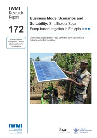 IWMI
Research
Report Business Model Scenarios and
Suitability: Smallholder Solar
Pump-based Irrigation in Ethiopia
Miriam Otoo, Nicole Lefore, Petra Schmitter, Jennie Barron and
Gebrehaweria Gebregziabher
172
Agricultural Water
Management – Making
a Business Case for
Smallholders
RR 172-Cover&Back.indd 1 3/29/2018 7:57:54 AM
 