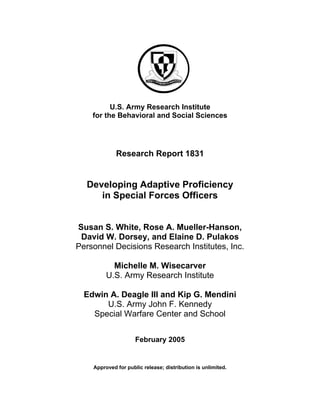 U.S. Army Research Institute
for the Behavioral and Social Sciences
Research Report 1831
Developing Adaptive Proficiency
in Special Forces Officers
Susan S. White, Rose A. Mueller-Hanson,
David W. Dorsey, and Elaine D. Pulakos
Personnel Decisions Research Institutes, Inc.
Michelle M. Wisecarver
U.S. Army Research Institute
Edwin A. Deagle III and Kip G. Mendini
U.S. Army John F. Kennedy
Special Warfare Center and School
February 2005
Approved for public release; distribution is unlimited.
 