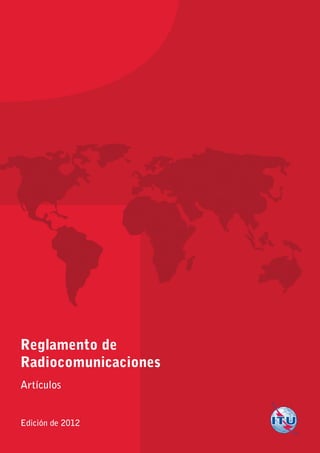 Reglamento de
Radiocomunicaciones
Artículos
Edición de 2012
Ediciónde2012
1
ReglamentodeRadiocomunicaciones
Artículos
Impreso en Suiza
Ginebra, 2012
ISBN 978-92-61-14023-6
*37264*
S
 