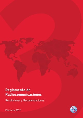 Reglamento de
Radiocomunicaciones
Resoluciones y Recomendaciones
Edición de 2012
Ediciónde2012
3
ReglamentodeRadiocomunicaciones
ResolucionesyRecomendaciones
Impreso en Suiza
Ginebra, 2012
ISBN 978-92-61-14023-6
*37264*
S
 