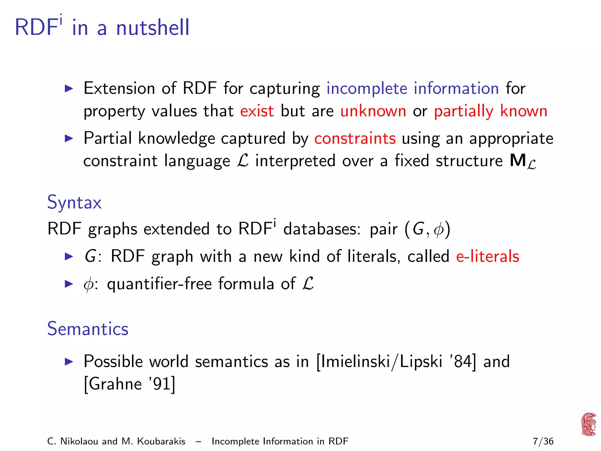 RDFi in a nutshell
Extension of RDF for capturing incomplete information for
property values that exist but are unknown or partially known
Partial knowledge captured by constraints using an appropriate
constraint language L interpreted over a ﬁxed structure ML

Syntax
RDF graphs extended to RDFi databases: pair (G , φ)
G : RDF graph with a new kind of literals, called e-literals
φ: quantiﬁer-free formula of L

Semantics
Possible world semantics as in [Imielinski/Lipski ’84] and
[Grahne ’91]
C. Nikolaou and M. Koubarakis

–

Incomplete Information in RDF

7/36

 