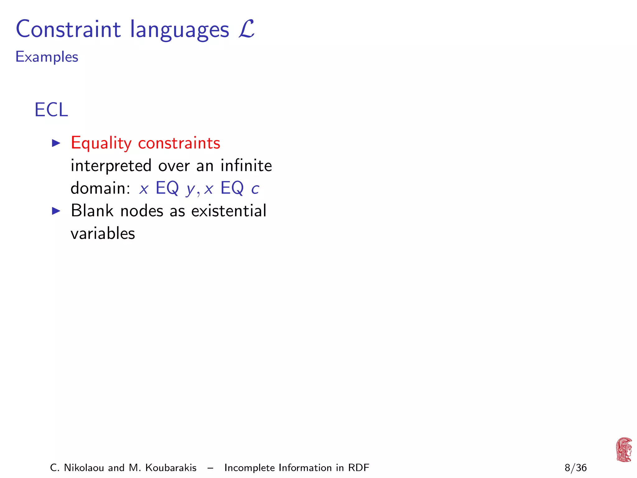 Constraint languages L

Examples

ECL
Equality constraints
interpreted over an inﬁnite
domain: x EQ y , x EQ c
Blank nodes as existential
variables

C. Nikolaou and M. Koubarakis

–

Incomplete Information in RDF

8/36

 