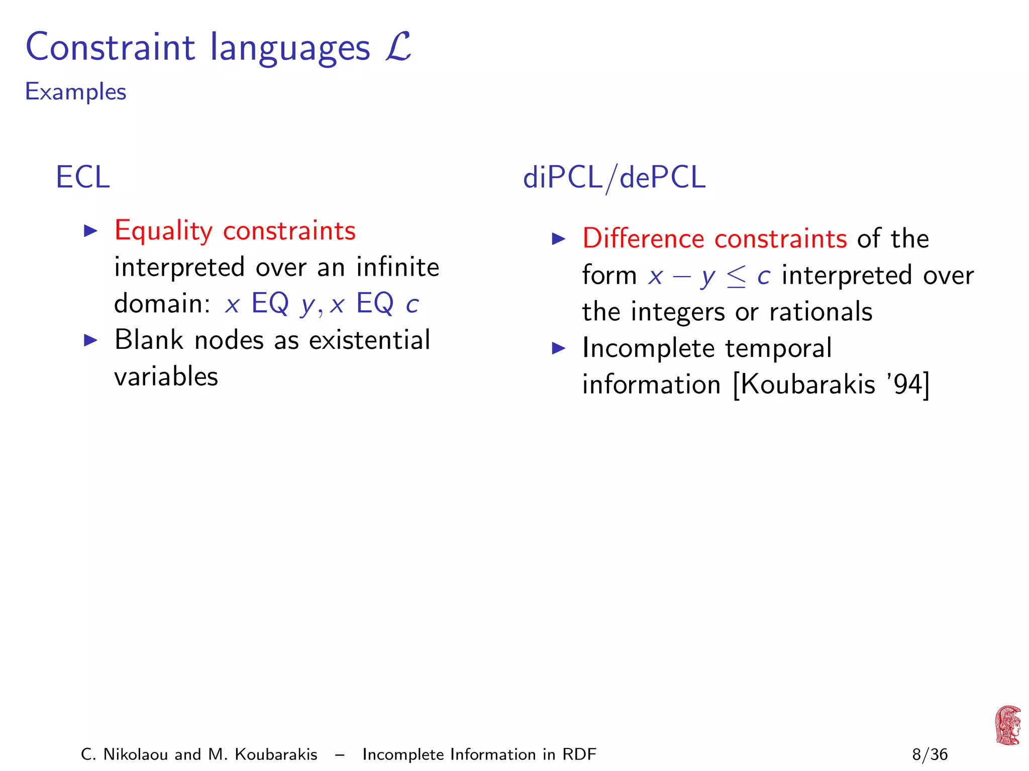 Constraint languages L

Examples

diPCL/dePCL

ECL
Equality constraints
interpreted over an inﬁnite
domain: x EQ y , x EQ c
Blank nodes as existential
variables

C. Nikolaou and M. Koubarakis

–

Diﬀerence constraints of the
form x − y ≤ c interpreted over
the integers or rationals
Incomplete temporal
information [Koubarakis ’94]

Incomplete Information in RDF

8/36

 