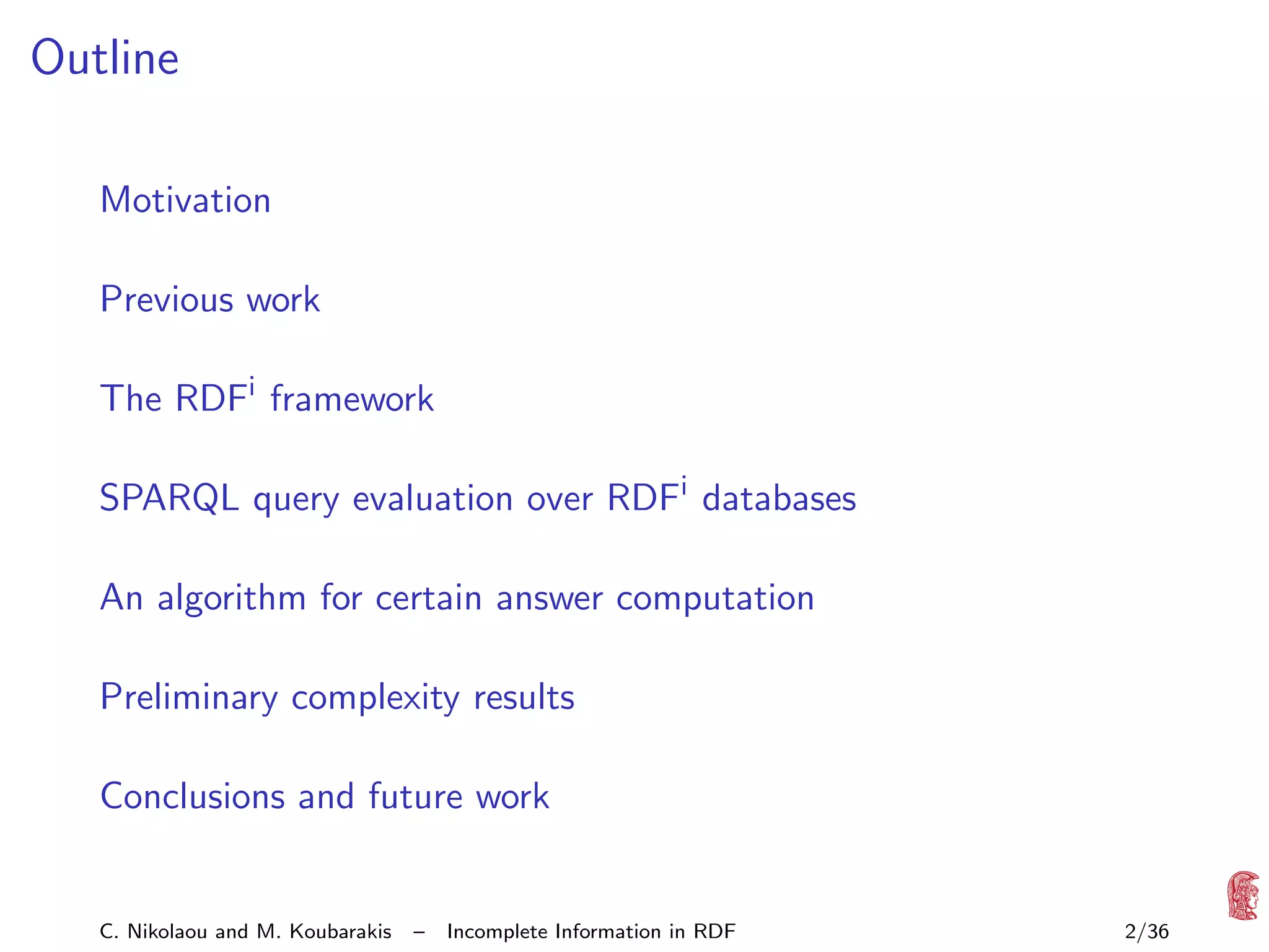 Outline
Motivation
Previous work
The RDFi framework
SPARQL query evaluation over RDFi databases
An algorithm for certain answer computation
Preliminary complexity results
Conclusions and future work

C. Nikolaou and M. Koubarakis

–

Incomplete Information in RDF

2/36

 