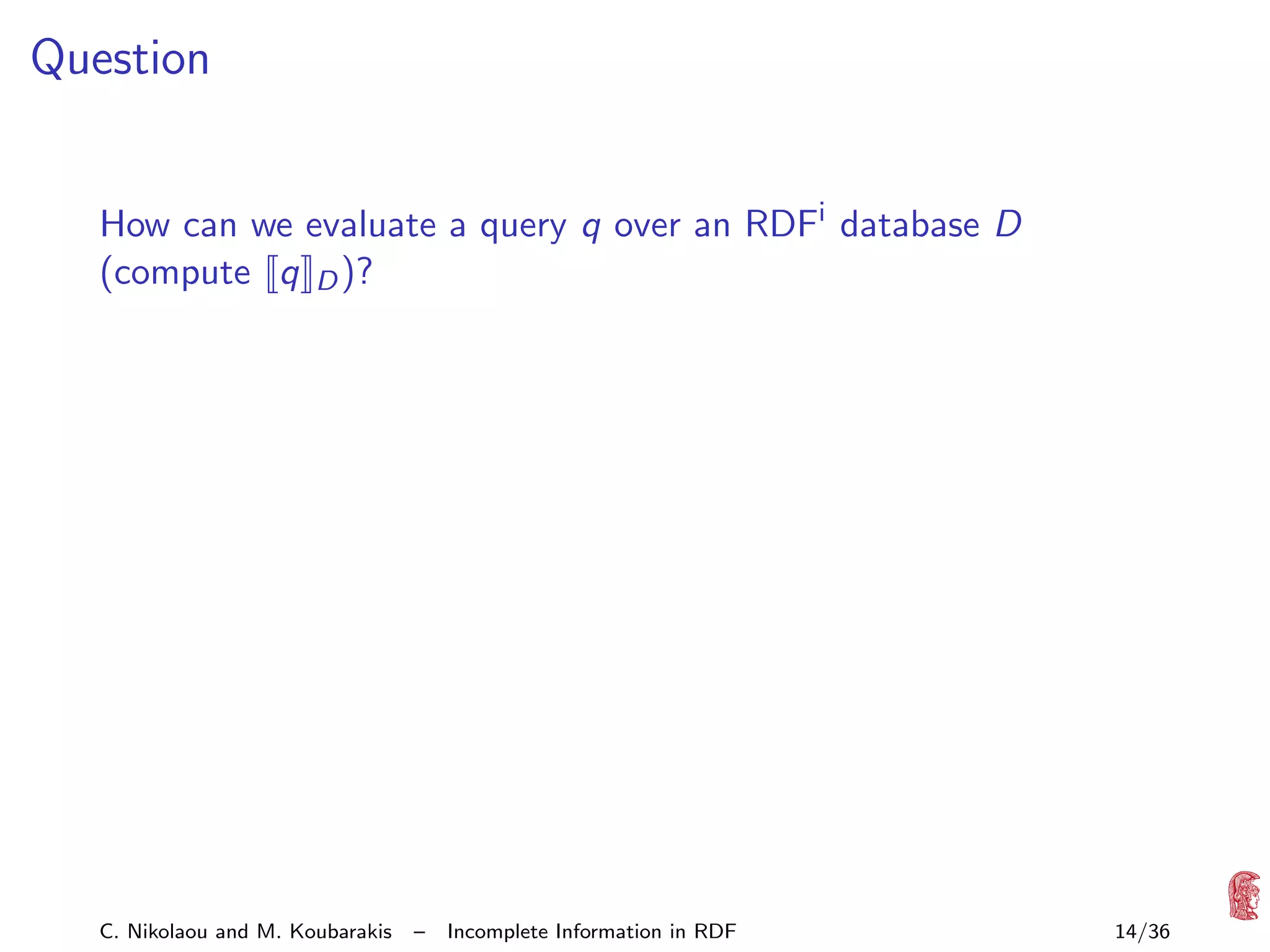 Question
How can we evaluate a query q over an RDFi database D
(compute q D )?

C. Nikolaou and M. Koubarakis

–

Incomplete Information in RDF

14/36

 