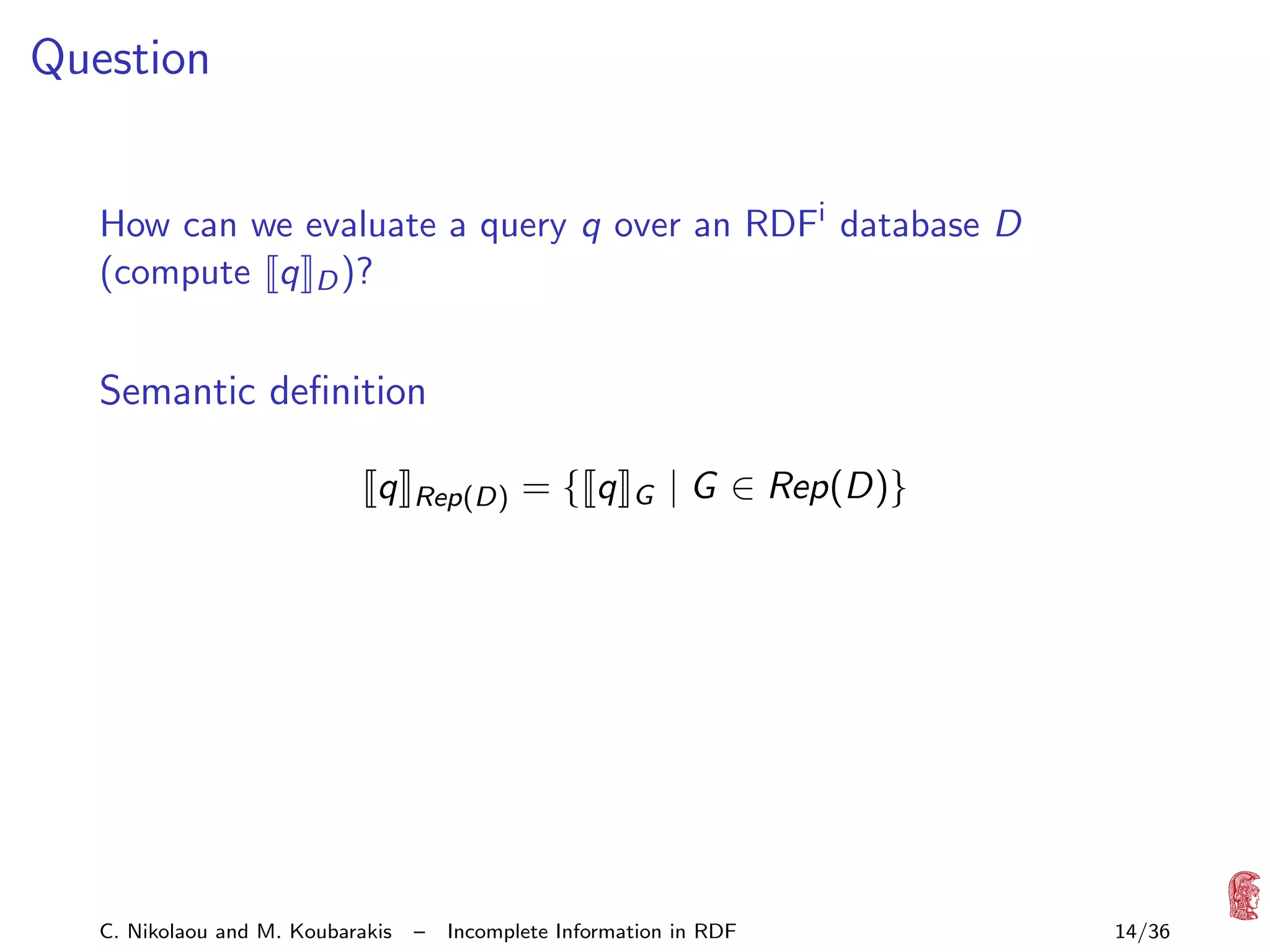 Question
How can we evaluate a query q over an RDFi database D
(compute q D )?

Semantic deﬁnition
q

C. Nikolaou and M. Koubarakis

Rep(D)

–

={ q

G

| G ∈ Rep(D)}

Incomplete Information in RDF

14/36

 
