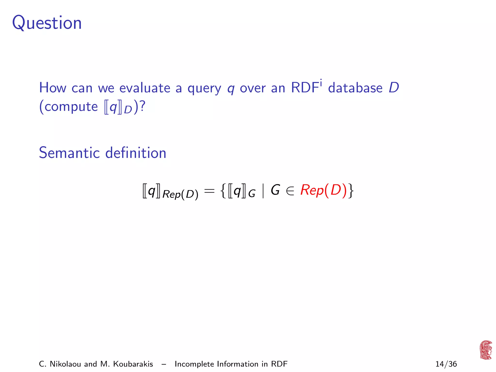 Question
How can we evaluate a query q over an RDFi database D
(compute q D )?

Semantic deﬁnition
q

C. Nikolaou and M. Koubarakis

Rep(D)

–

={ q

G

| G ∈ Rep(D)}

Incomplete Information in RDF

14/36

 