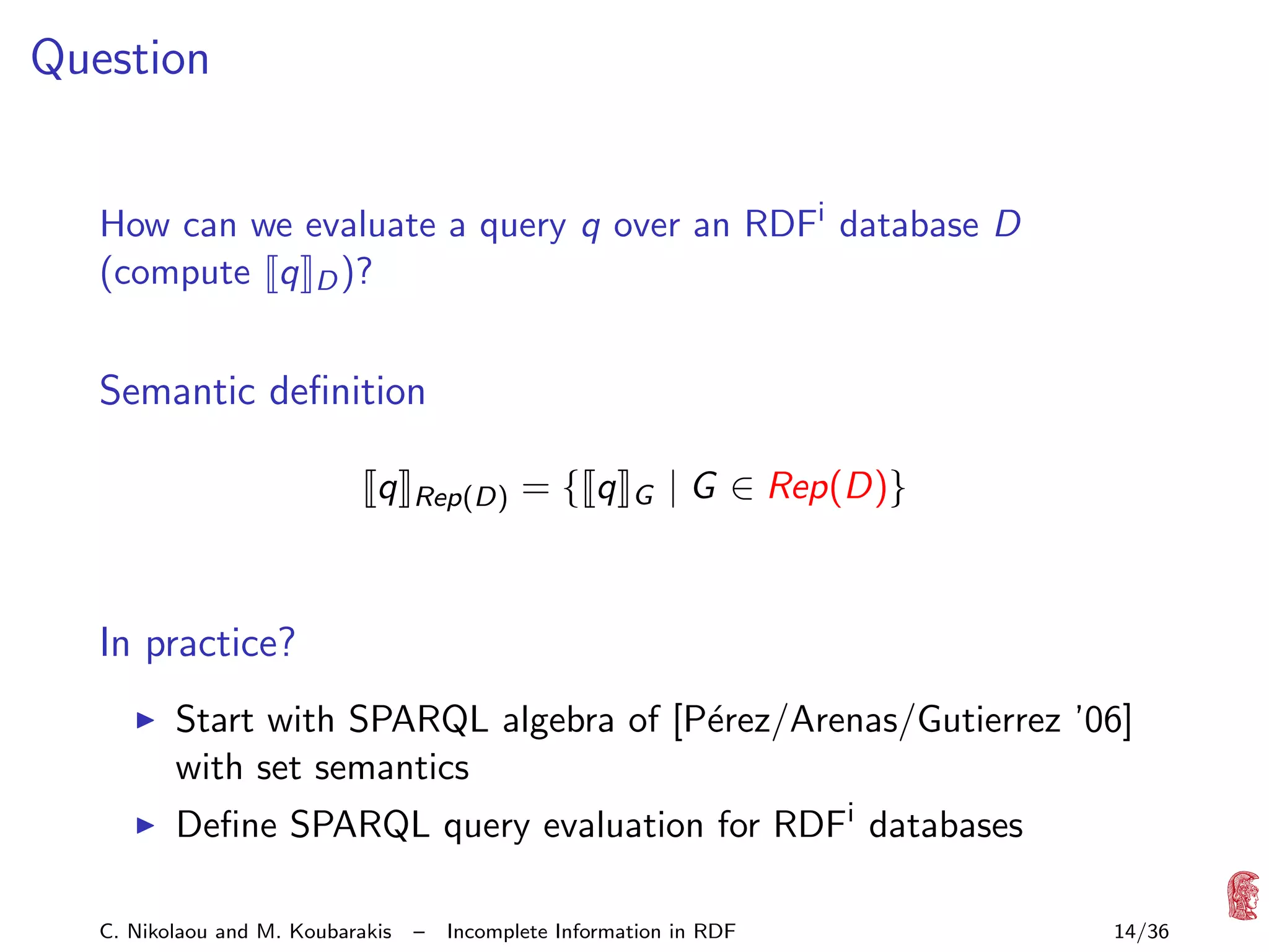 Question
How can we evaluate a query q over an RDFi database D
(compute q D )?

Semantic deﬁnition
q

Rep(D)

={ q

G

| G ∈ Rep(D)}

In practice?
Start with SPARQL algebra of [P´rez/Arenas/Gutierrez ’06]
e
with set semantics
Deﬁne SPARQL query evaluation for RDFi databases
C. Nikolaou and M. Koubarakis

–

Incomplete Information in RDF

14/36

 