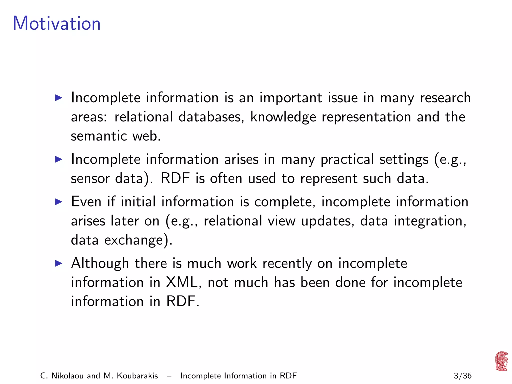 Motivation

Incomplete information is an important issue in many research
areas: relational databases, knowledge representation and the
semantic web.
Incomplete information arises in many practical settings (e.g.,
sensor data). RDF is often used to represent such data.
Even if initial information is complete, incomplete information
arises later on (e.g., relational view updates, data integration,
data exchange).
Although there is much work recently on incomplete
information in XML, not much has been done for incomplete
information in RDF.

C. Nikolaou and M. Koubarakis

–

Incomplete Information in RDF

3/36

 