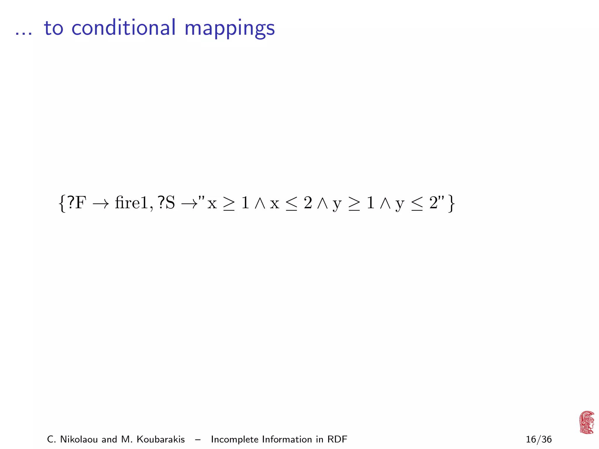 ... to conditional mappings

{?F → ﬁre1, ?S →”x ≥ 1 ∧ x ≤ 2 ∧ y ≥ 1 ∧ y ≤ 2”}

C. Nikolaou and M. Koubarakis

–

Incomplete Information in RDF

16/36

 