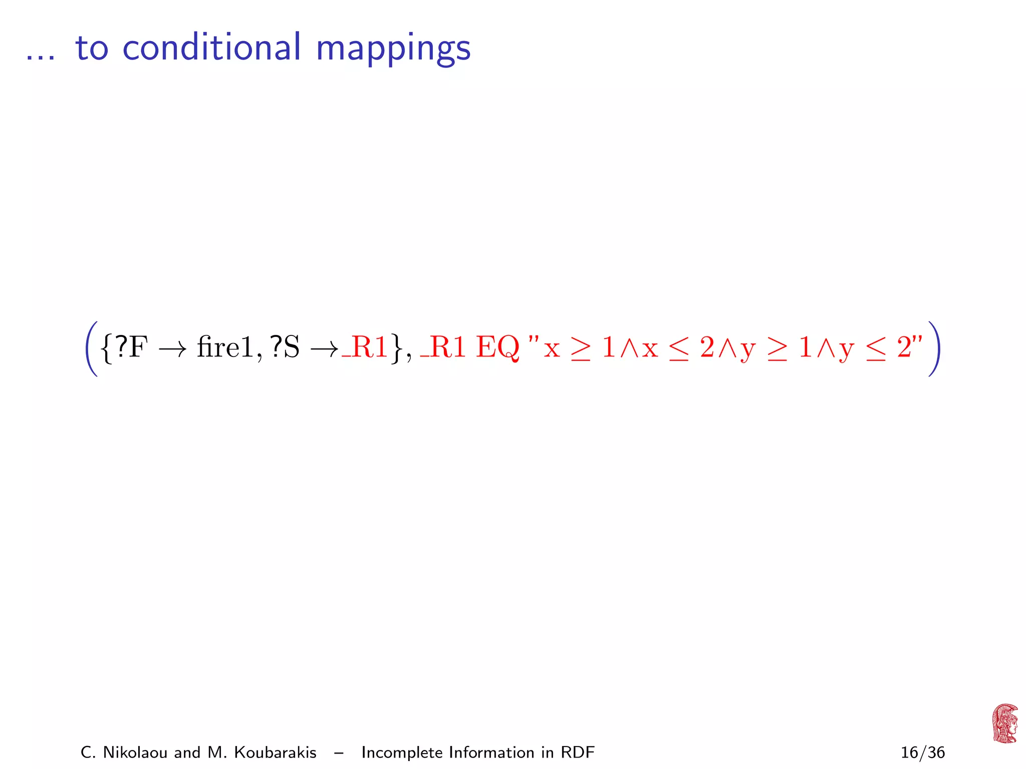 ... to conditional mappings

{?F → ﬁre1, ?S → R1}, R1 EQ ”x ≥ 1∧x ≤ 2∧y ≥ 1∧y ≤ 2”

C. Nikolaou and M. Koubarakis

–

Incomplete Information in RDF

16/36

 