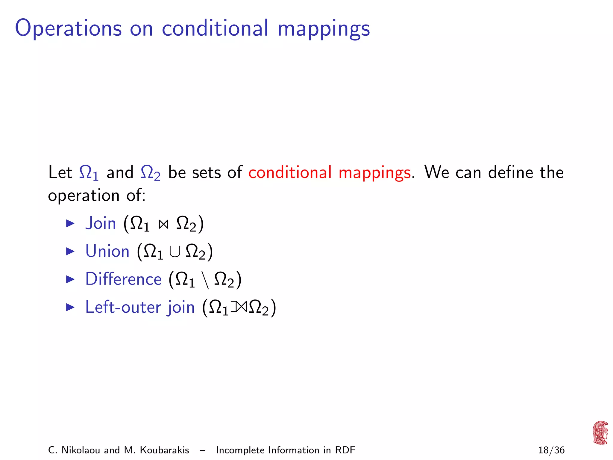 Operations on conditional mappings

Let Ω1 and Ω2 be sets of conditional mappings. We can deﬁne the
operation of:
Join (Ω1

Ω2 )

Union (Ω1 ∪ Ω2 )

Diﬀerence (Ω1  Ω2 )
Left-outer join (Ω1

C. Nikolaou and M. Koubarakis

–

1Ω )
2

Incomplete Information in RDF

18/36

 