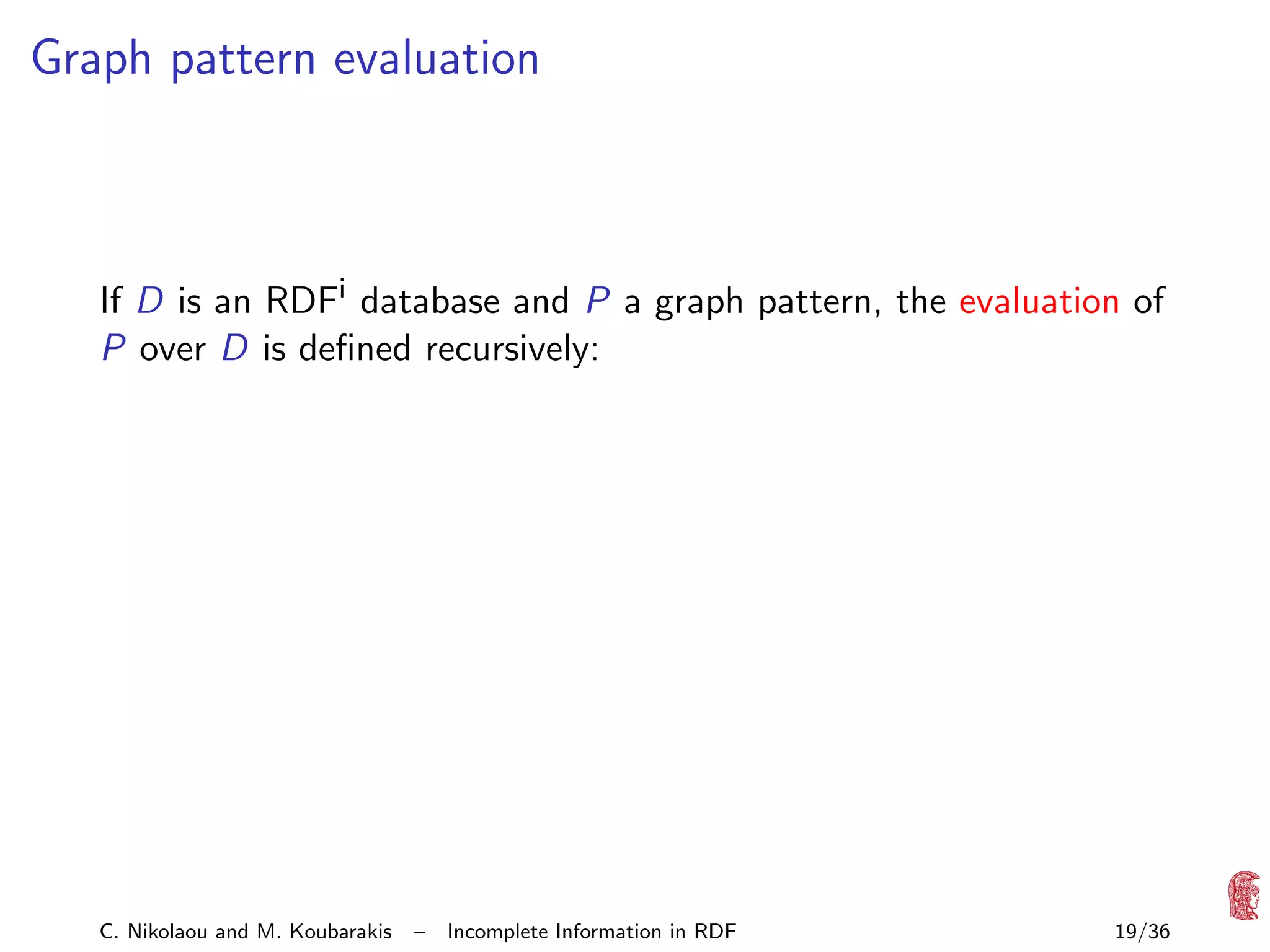 Graph pattern evaluation

If D is an RDFi database and P a graph pattern, the evaluation of
P over D is deﬁned recursively:

C. Nikolaou and M. Koubarakis

–

Incomplete Information in RDF

19/36

 