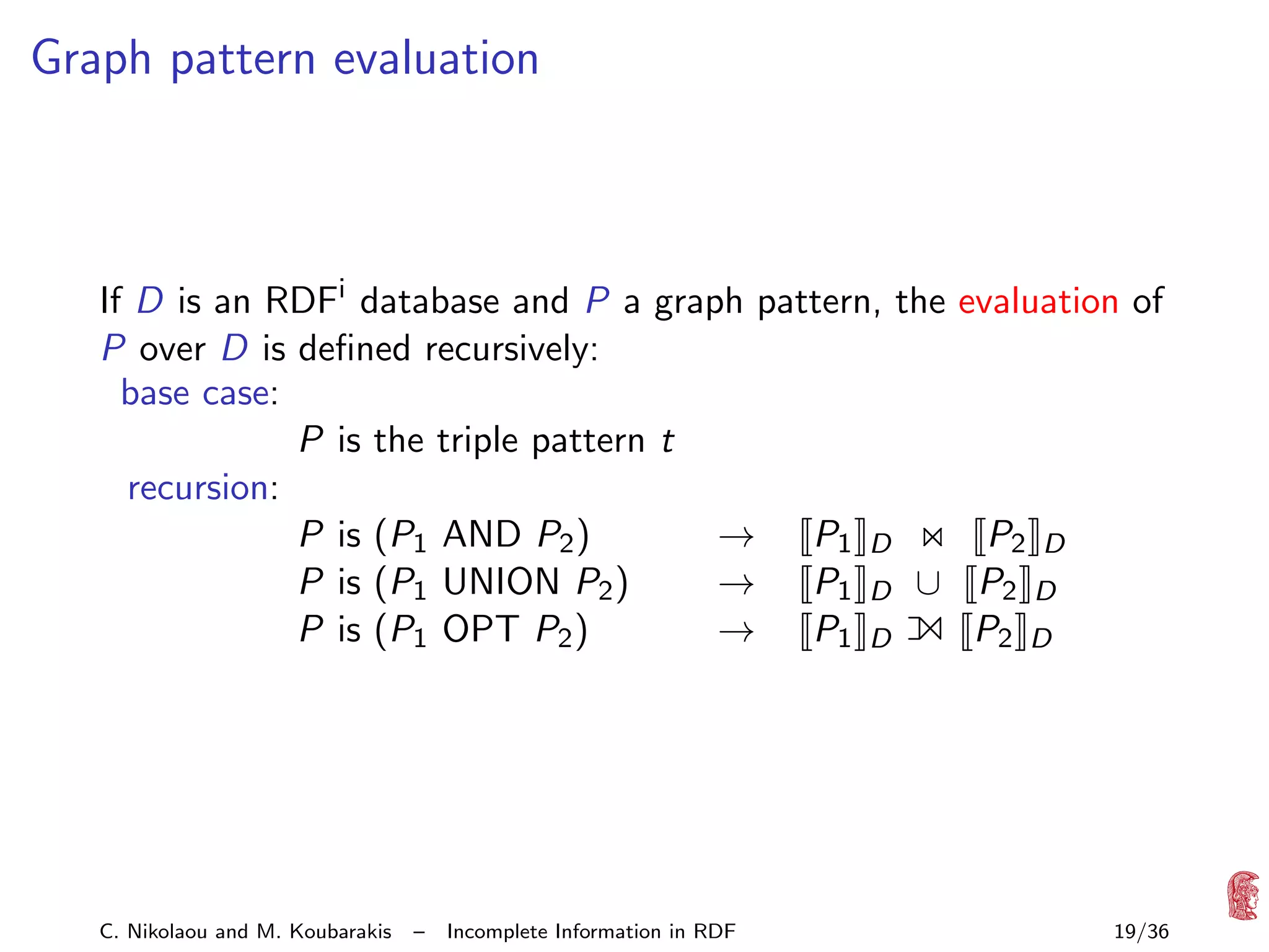 Graph pattern evaluation

If D is an RDFi database and P a graph pattern, the evaluation of
P over D is deﬁned recursively:
base case:
P is the triple pattern t
recursion:
P is (P1 AND P2 )
→ P1 D
P2 D
P is (P1 UNION P2 )
→ P1 D ∪ P2 D
P is (P1 OPT P2 )
→ P1 D
P2 D

1

C. Nikolaou and M. Koubarakis

–

Incomplete Information in RDF

19/36

 