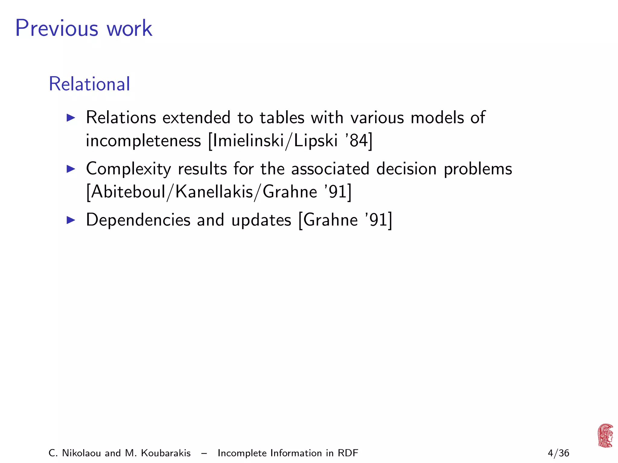 Previous work
Relational
Relations extended to tables with various models of
incompleteness [Imielinski/Lipski ’84]
Complexity results for the associated decision problems
[Abiteboul/Kanellakis/Grahne ’91]
Dependencies and updates [Grahne ’91]

C. Nikolaou and M. Koubarakis

–

Incomplete Information in RDF

4/36

 