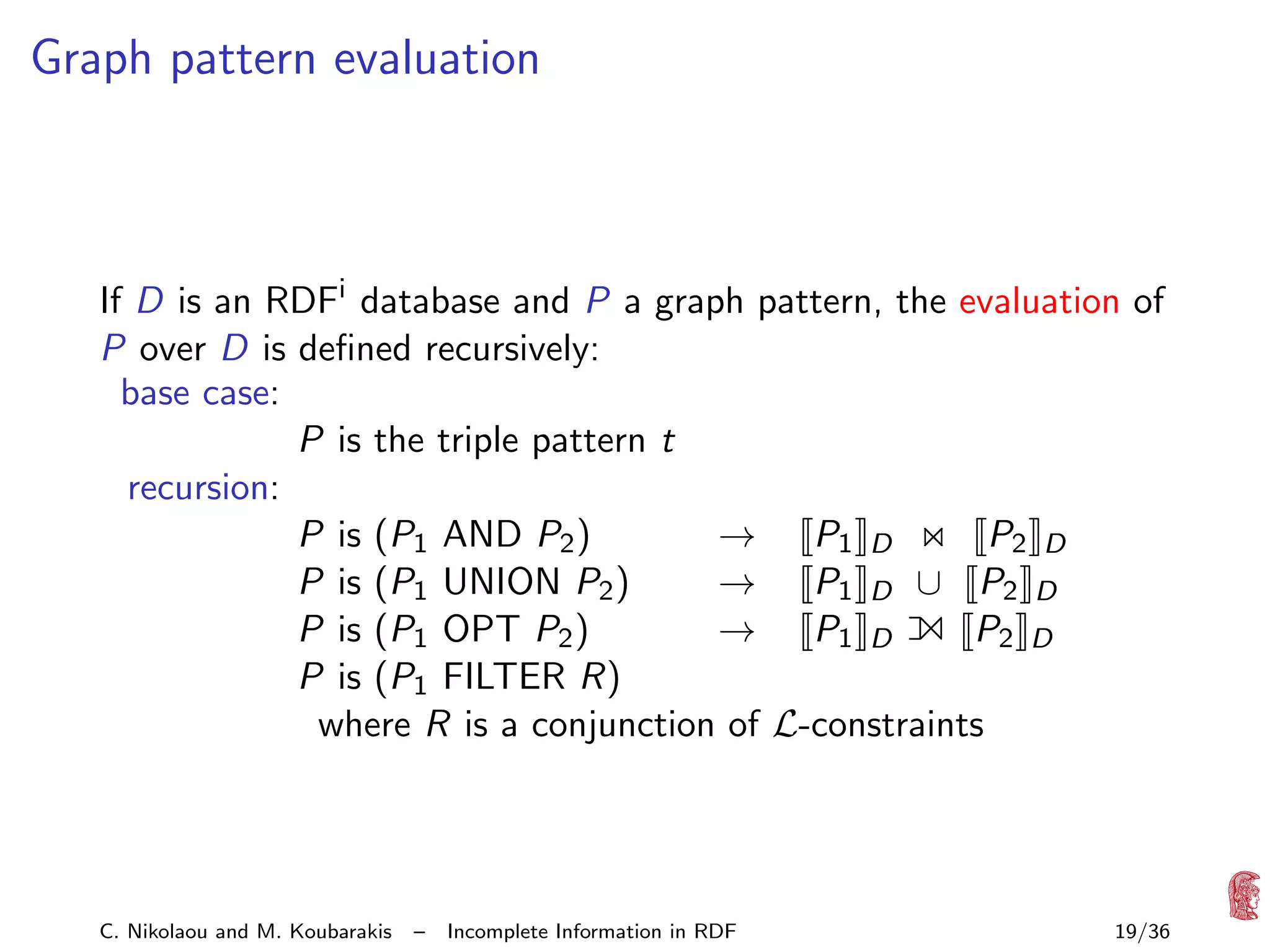 Graph pattern evaluation

If D is an RDFi database and P a graph pattern, the evaluation of
P over D is deﬁned recursively:
base case:
P is the triple pattern t
recursion:
P is (P1 AND P2 )
→ P1 D
P2 D
P is (P1 UNION P2 )
→ P1 D ∪ P2 D
P is (P1 OPT P2 )
→ P1 D
P2 D
P is (P1 FILTER R)
where R is a conjunction of L-constraints

1

C. Nikolaou and M. Koubarakis

–

Incomplete Information in RDF

19/36

 