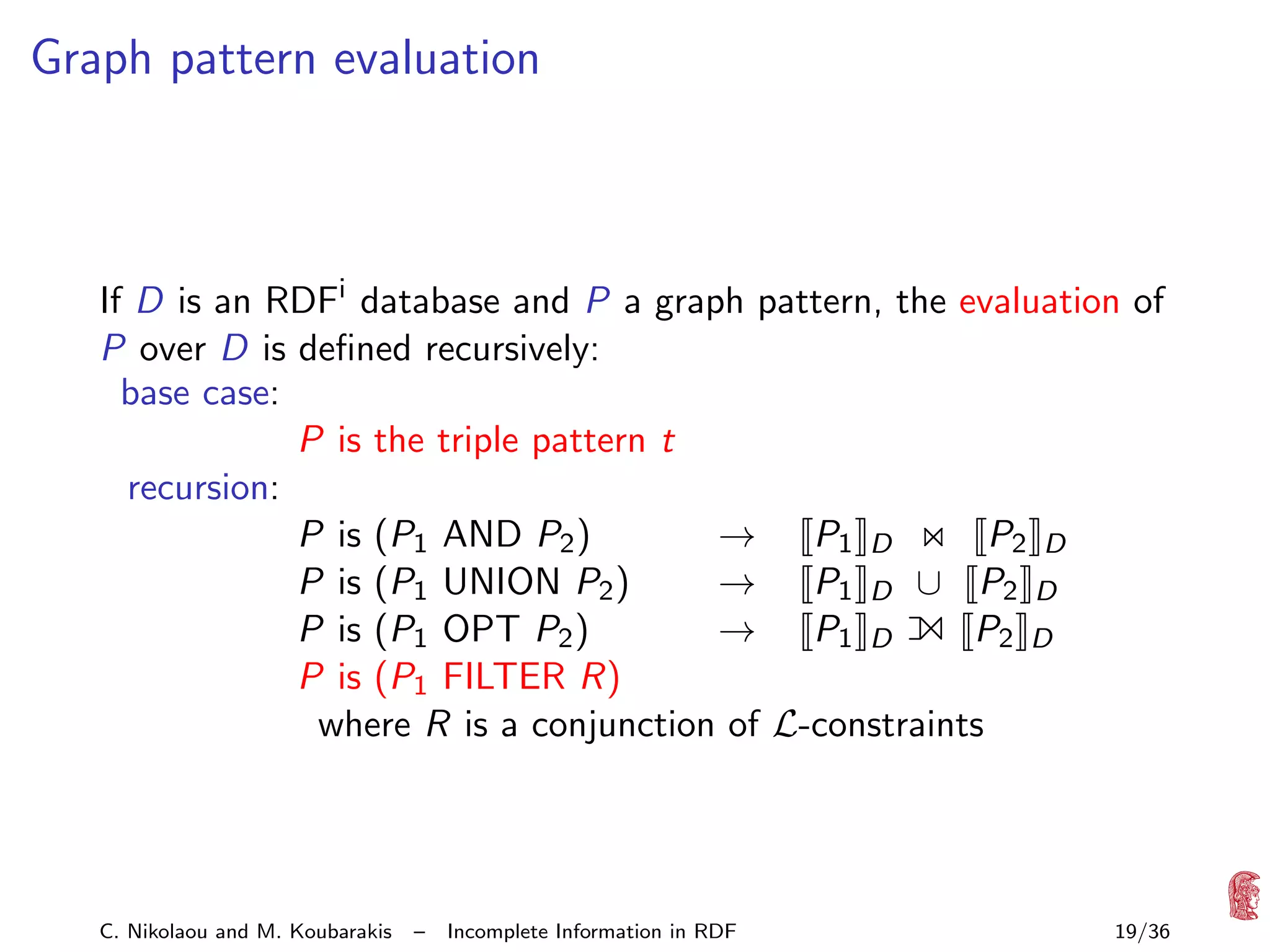 Graph pattern evaluation

If D is an RDFi database and P a graph pattern, the evaluation of
P over D is deﬁned recursively:
base case:
P is the triple pattern t
recursion:
P is (P1 AND P2 )
→ P1 D
P2 D
P is (P1 UNION P2 )
→ P1 D ∪ P2 D
P is (P1 OPT P2 )
→ P1 D
P2 D
P is (P1 FILTER R)
where R is a conjunction of L-constraints

1

C. Nikolaou and M. Koubarakis

–

Incomplete Information in RDF

19/36

 