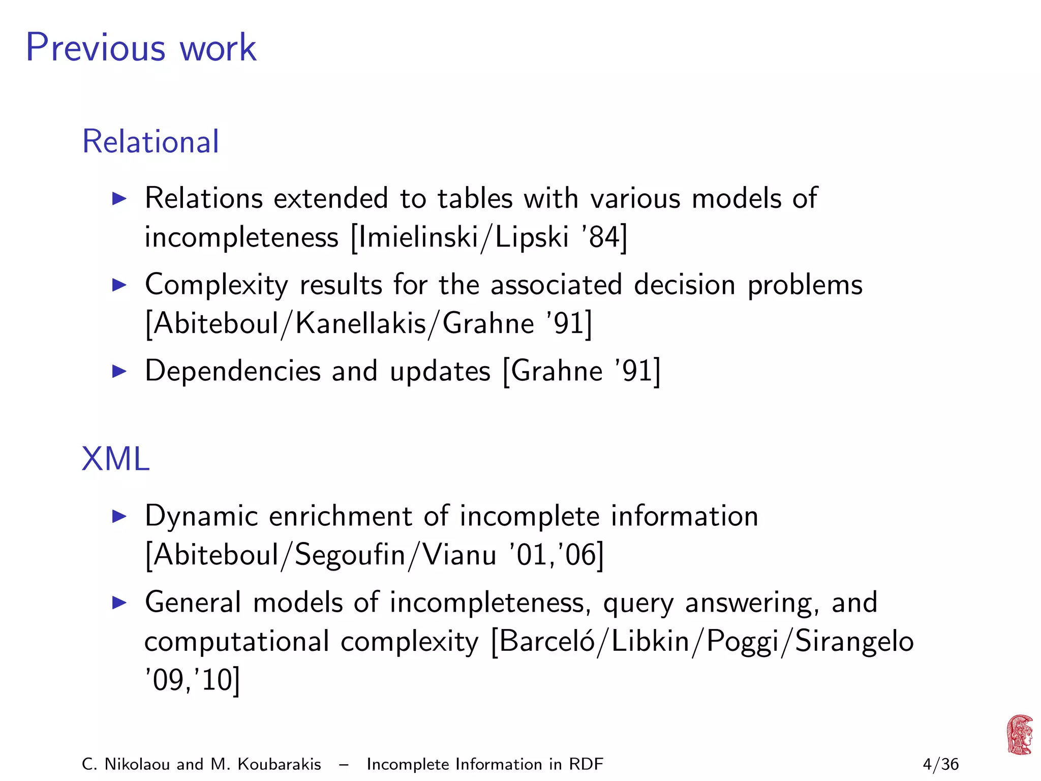 Previous work
Relational
Relations extended to tables with various models of
incompleteness [Imielinski/Lipski ’84]
Complexity results for the associated decision problems
[Abiteboul/Kanellakis/Grahne ’91]
Dependencies and updates [Grahne ’91]

XML
Dynamic enrichment of incomplete information
[Abiteboul/Segouﬁn/Vianu ’01,’06]
General models of incompleteness, query answering, and
computational complexity [Barcel´/Libkin/Poggi/Sirangelo
o
’09,’10]
C. Nikolaou and M. Koubarakis

–

Incomplete Information in RDF

4/36

 