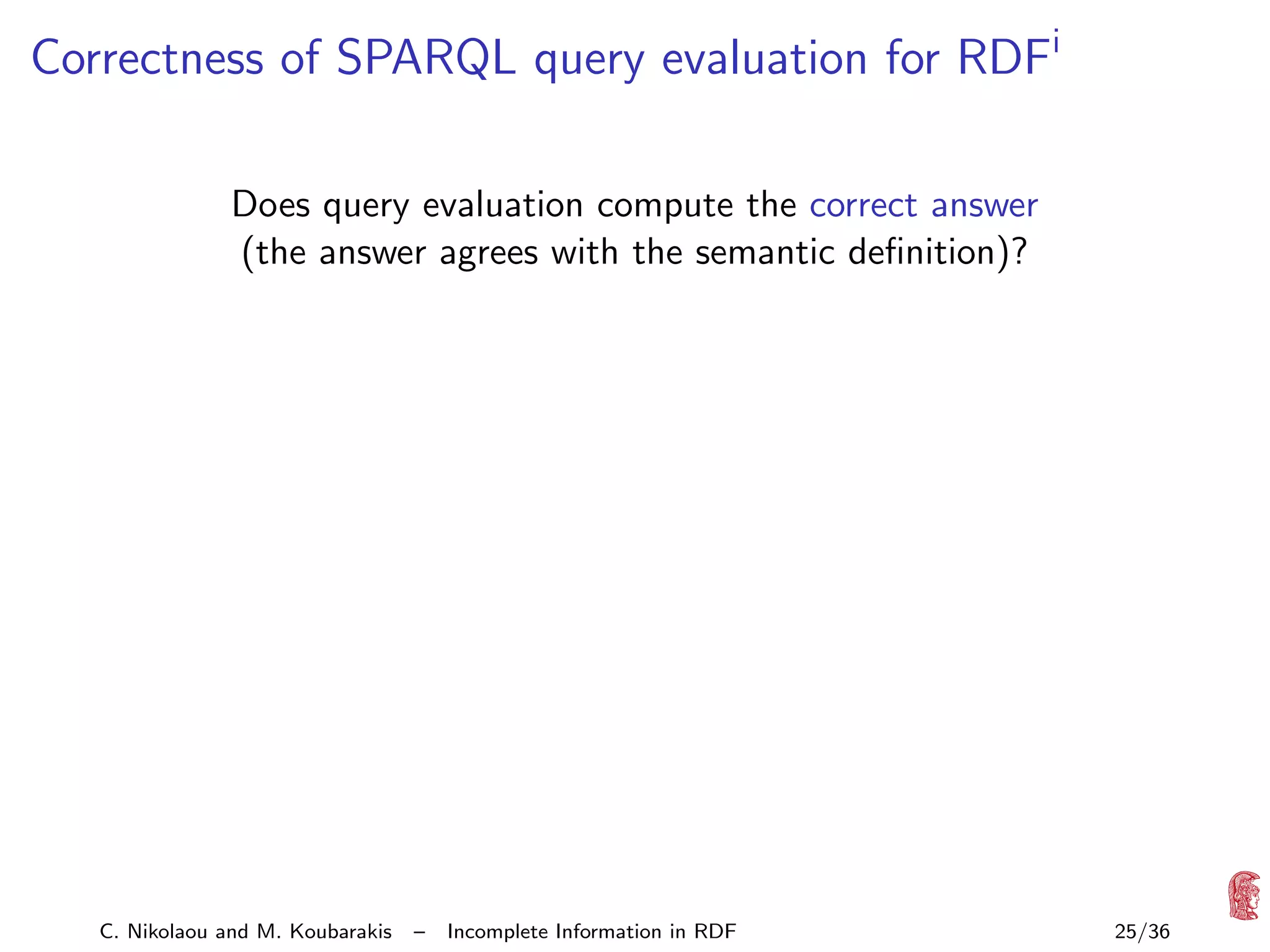 Correctness of SPARQL query evaluation for RDFi
Does query evaluation compute the correct answer
(the answer agrees with the semantic deﬁnition)?

C. Nikolaou and M. Koubarakis

–

Incomplete Information in RDF

25/36

 
