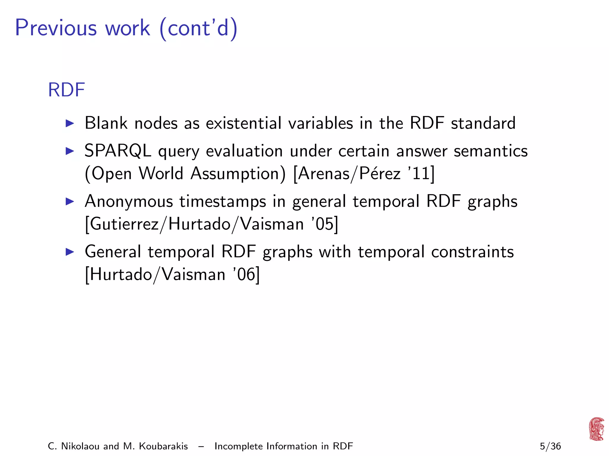 Previous work (cont’d)
RDF
Blank nodes as existential variables in the RDF standard
SPARQL query evaluation under certain answer semantics
(Open World Assumption) [Arenas/P´rez ’11]
e
Anonymous timestamps in general temporal RDF graphs
[Gutierrez/Hurtado/Vaisman ’05]
General temporal RDF graphs with temporal constraints
[Hurtado/Vaisman ’06]

C. Nikolaou and M. Koubarakis

–

Incomplete Information in RDF

5/36

 