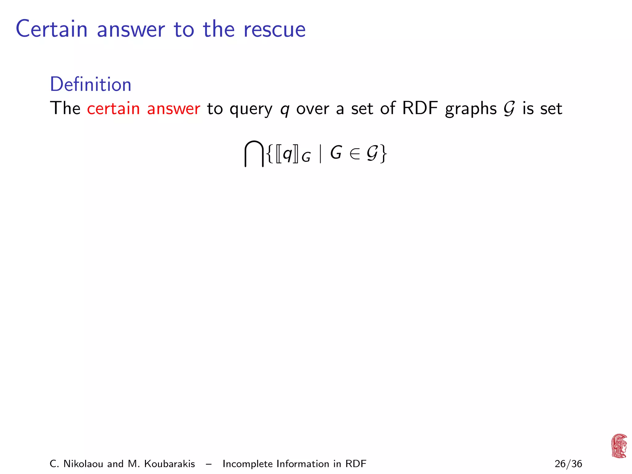 Certain answer to the rescue
Deﬁnition
The certain answer to query q over a set of RDF graphs G is set
{ q

C. Nikolaou and M. Koubarakis

–

G

| G ∈ G}

Incomplete Information in RDF

26/36

 