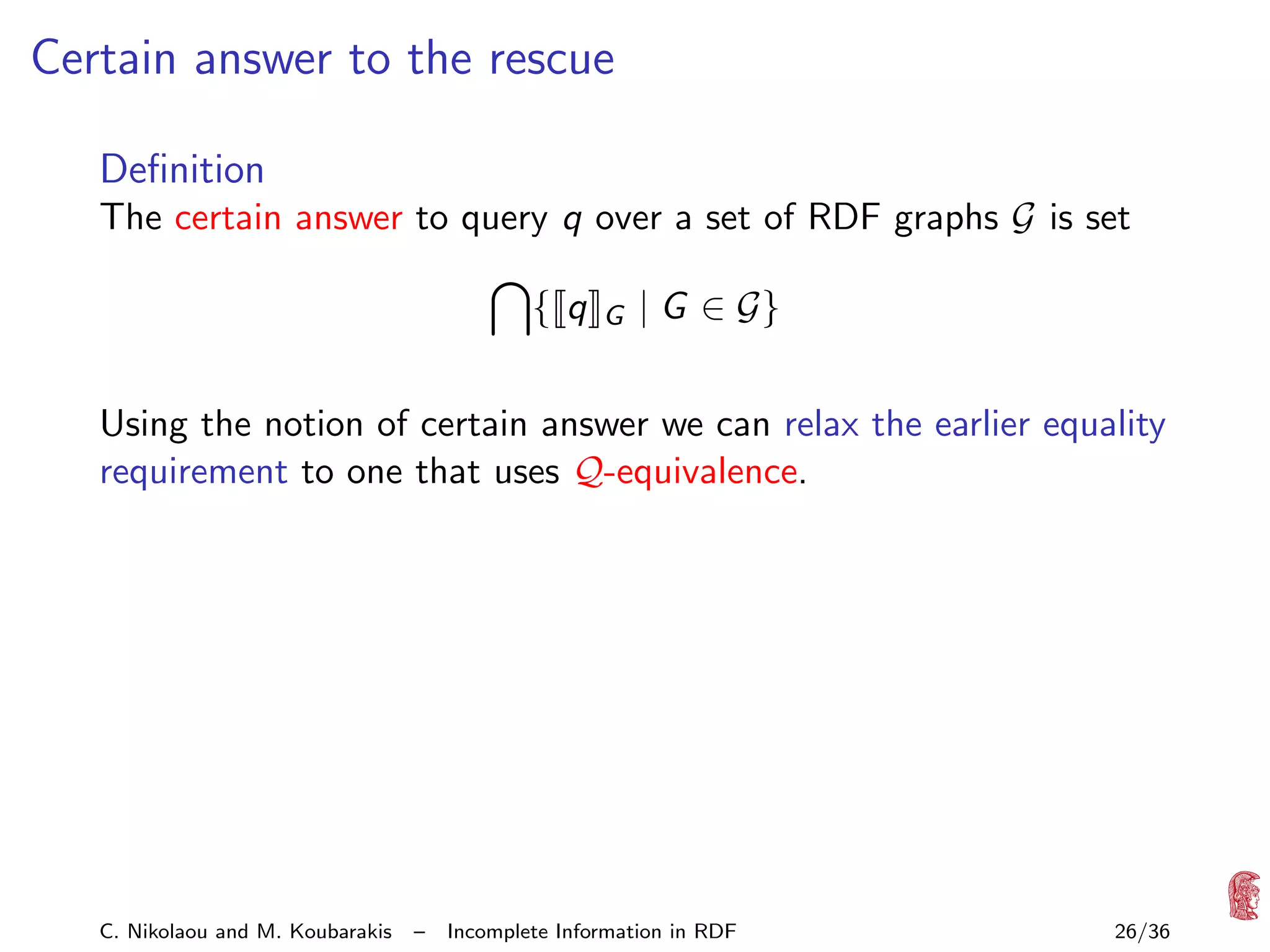Certain answer to the rescue
Deﬁnition
The certain answer to query q over a set of RDF graphs G is set
{ q

G

| G ∈ G}

Using the notion of certain answer we can relax the earlier equality
requirement to one that uses Q-equivalence.

C. Nikolaou and M. Koubarakis

–

Incomplete Information in RDF

26/36

 