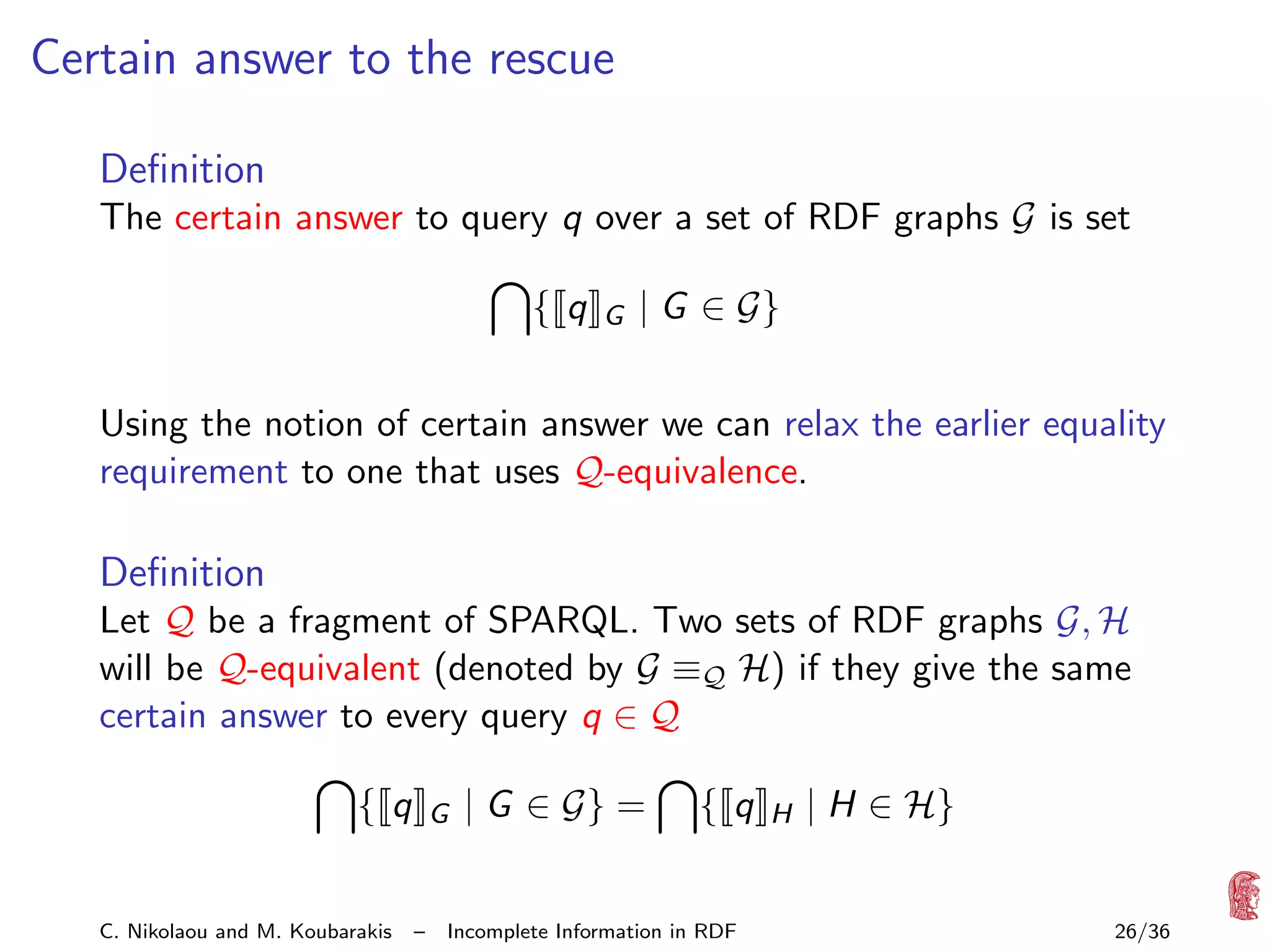 Certain answer to the rescue
Deﬁnition
The certain answer to query q over a set of RDF graphs G is set
{ q

G

| G ∈ G}

Using the notion of certain answer we can relax the earlier equality
requirement to one that uses Q-equivalence.

Deﬁnition
Let Q be a fragment of SPARQL. Two sets of RDF graphs G, H
will be Q-equivalent (denoted by G ≡Q H) if they give the same
certain answer to every query q ∈ Q
{ q
C. Nikolaou and M. Koubarakis

G

–

| G ∈ G} =

{ q

Incomplete Information in RDF

H

| H ∈ H}
26/36

 