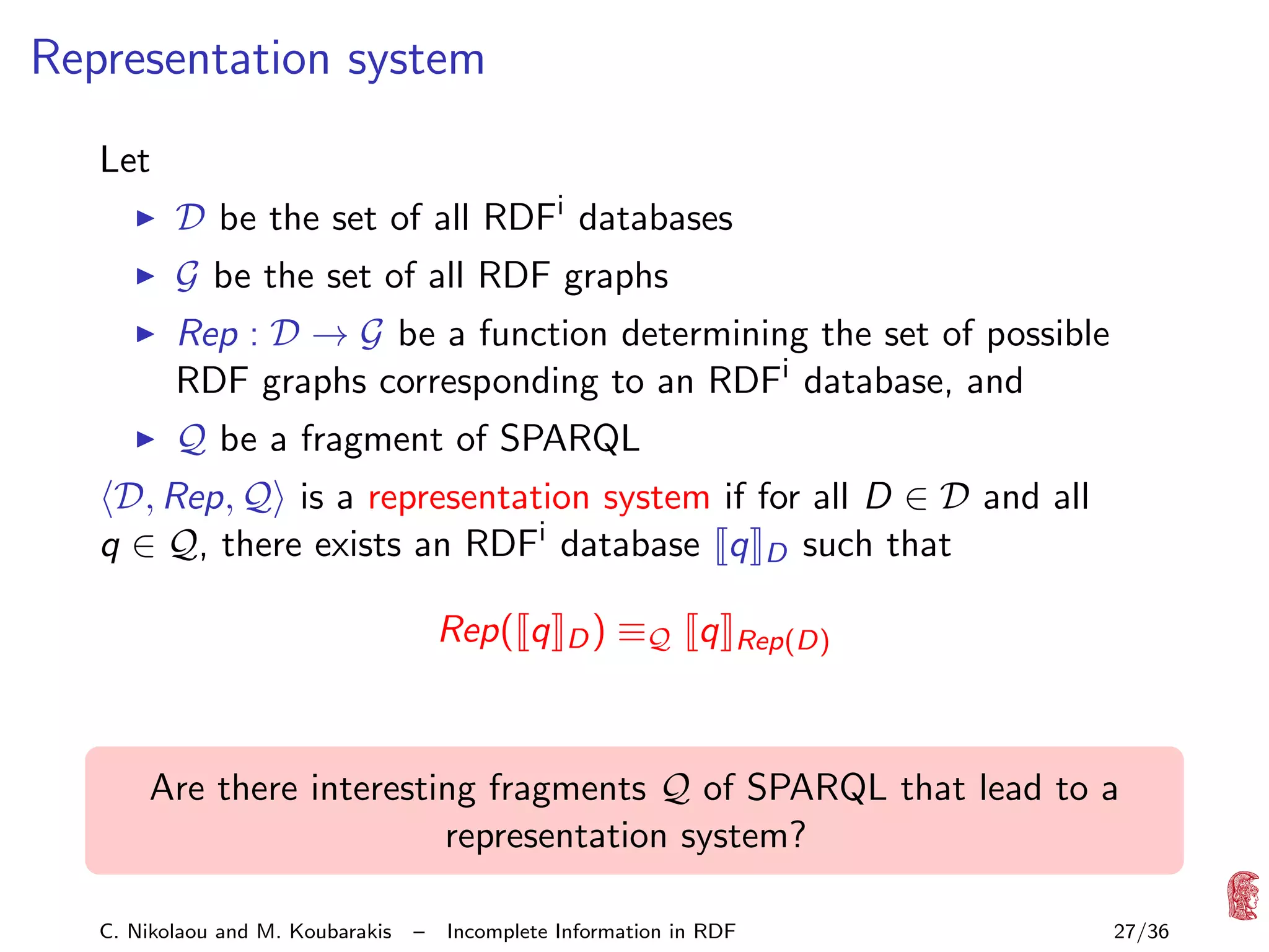 Representation system
Let
D be the set of all RDFi databases
G be the set of all RDF graphs

Rep : D → G be a function determining the set of possible
RDF graphs corresponding to an RDFi database, and
Q be a fragment of SPARQL

D, Rep, Q is a representation system if for all D ∈ D and all
q ∈ Q, there exists an RDFi database q D such that
Rep( q

D)

≡Q q

Rep(D)

Are there interesting fragments Q of SPARQL that lead to a
representation system?
C. Nikolaou and M. Koubarakis

–

Incomplete Information in RDF

27/36

 