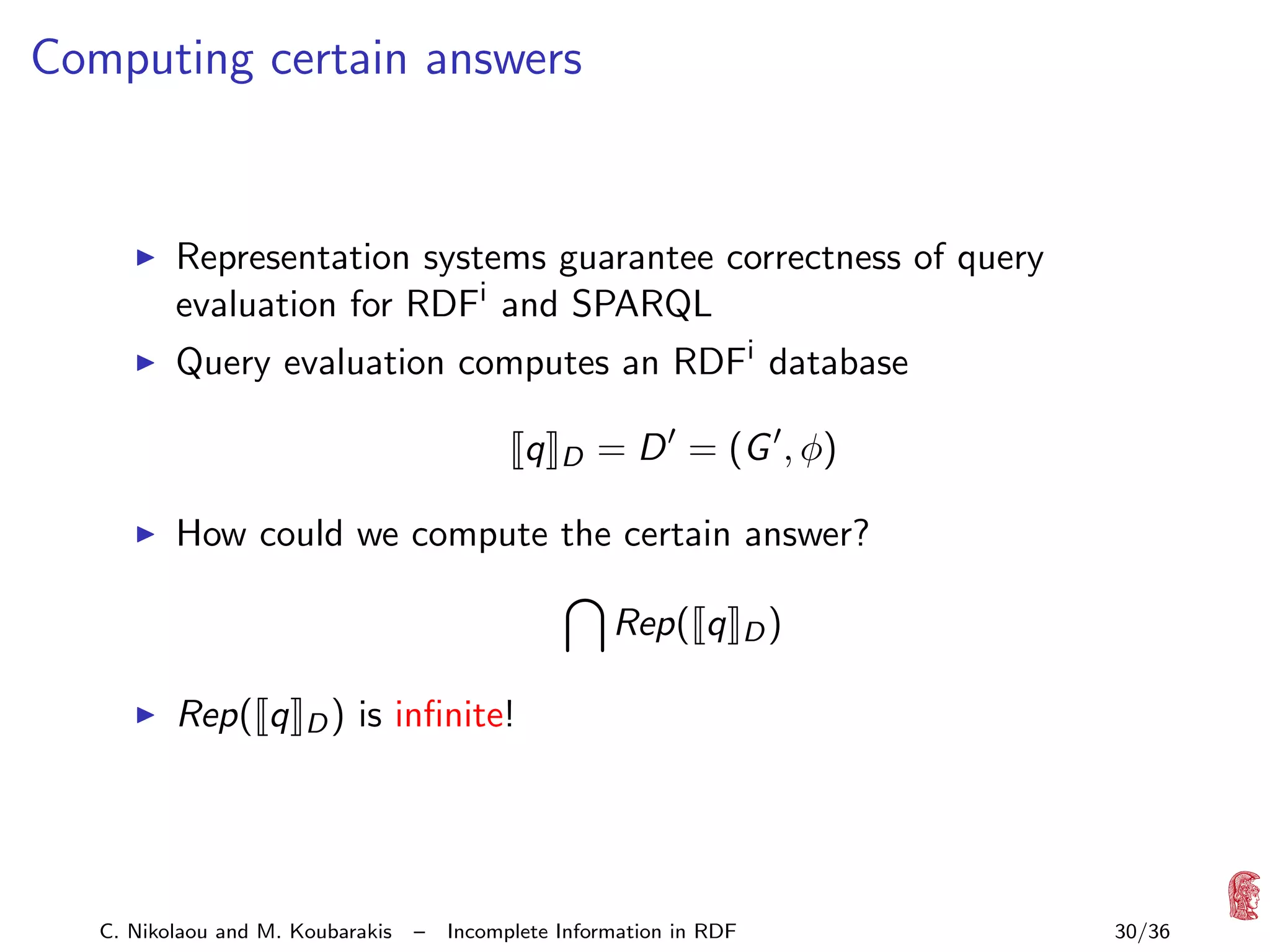 Computing certain answers

Representation systems guarantee correctness of query
evaluation for RDFi and SPARQL
Query evaluation computes an RDFi database
q

D

= D = (G , φ)

How could we compute the certain answer?
Rep( q
Rep( q

D)

D)

is inﬁnite!

C. Nikolaou and M. Koubarakis

–

Incomplete Information in RDF

30/36

 