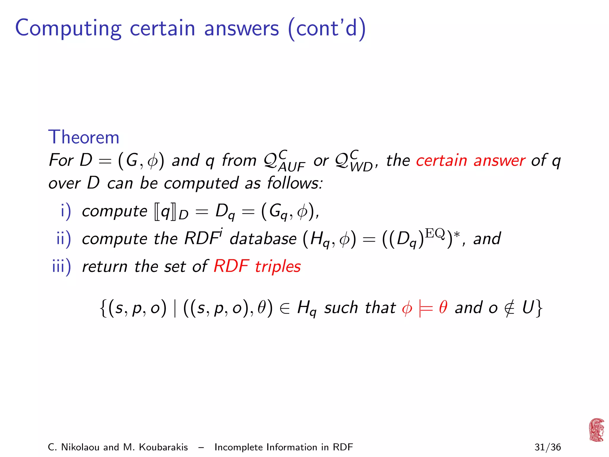 Computing certain answers (cont’d)

Theorem
For D = (G , φ) and q from QC or QC , the certain answer of q
AUF
WD
over D can be computed as follows:
i) compute q

D

= Dq = (Gq , φ),

ii) compute the RDFi database (Hq , φ) = ((Dq )EQ )∗ , and
iii) return the set of RDF triples
{(s, p, o) | ((s, p, o), θ) ∈ Hq such that φ |= θ and o ∈ U}
/

C. Nikolaou and M. Koubarakis

–

Incomplete Information in RDF

31/36

 