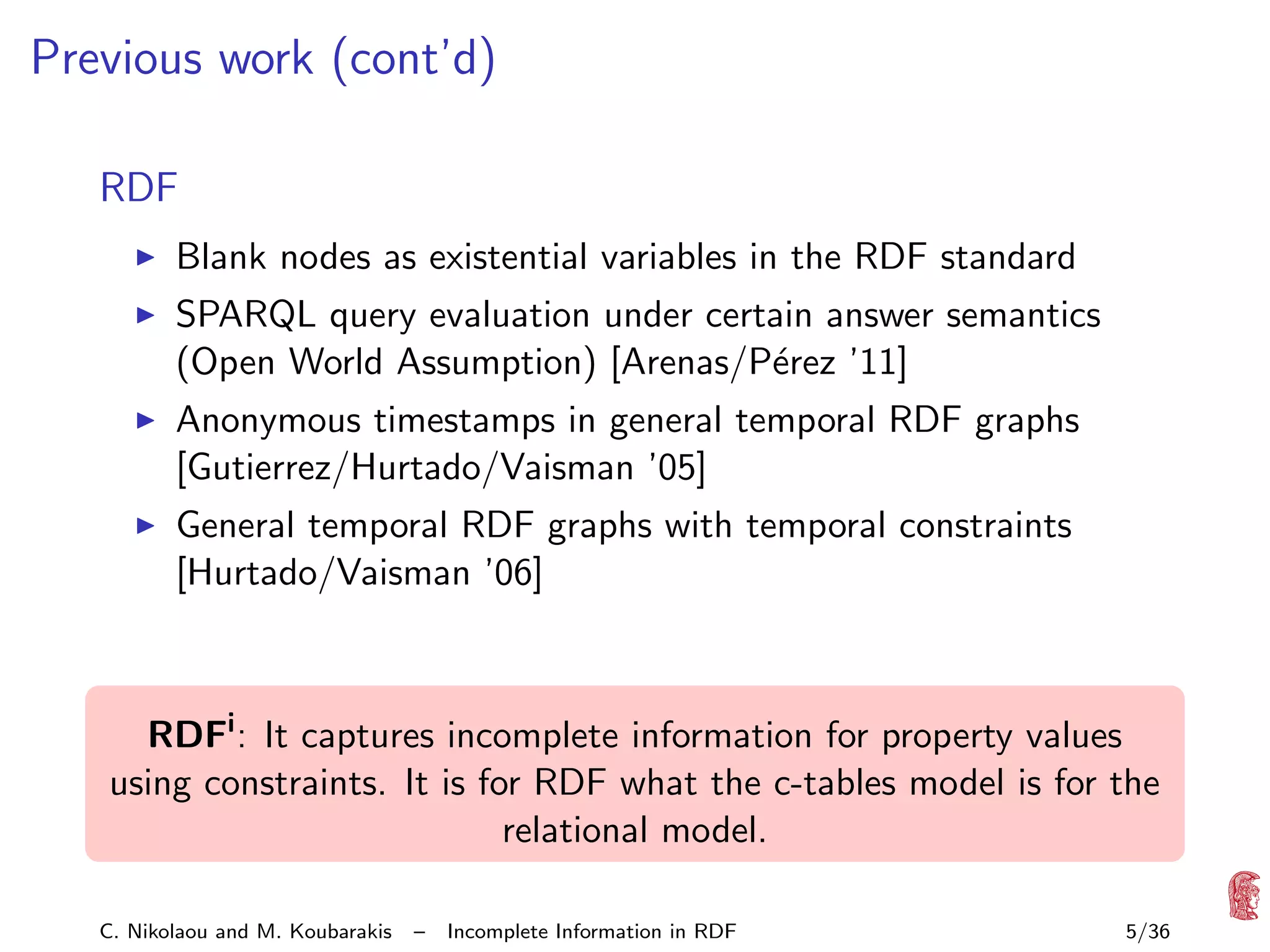 Previous work (cont’d)
RDF
Blank nodes as existential variables in the RDF standard
SPARQL query evaluation under certain answer semantics
(Open World Assumption) [Arenas/P´rez ’11]
e
Anonymous timestamps in general temporal RDF graphs
[Gutierrez/Hurtado/Vaisman ’05]
General temporal RDF graphs with temporal constraints
[Hurtado/Vaisman ’06]

RDFi : It captures incomplete information for property values
using constraints. It is for RDF what the c-tables model is for the
relational model.
C. Nikolaou and M. Koubarakis

–

Incomplete Information in RDF

5/36

 