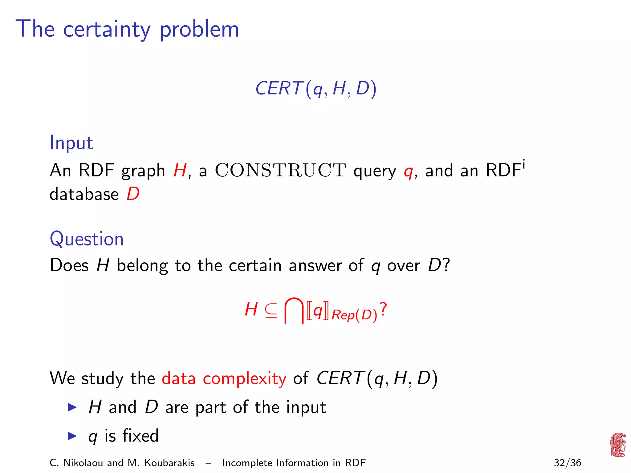 The certainty problem
CERT (q, H, D)

Input
An RDF graph H, a CONSTRUCT query q, and an RDFi
database D

Question
Does H belong to the certain answer of q over D?
H⊆

q

Rep(D) ?

We study the data complexity of CERT (q, H, D)
H and D are part of the input
q is ﬁxed
C. Nikolaou and M. Koubarakis

–

Incomplete Information in RDF

32/36

 