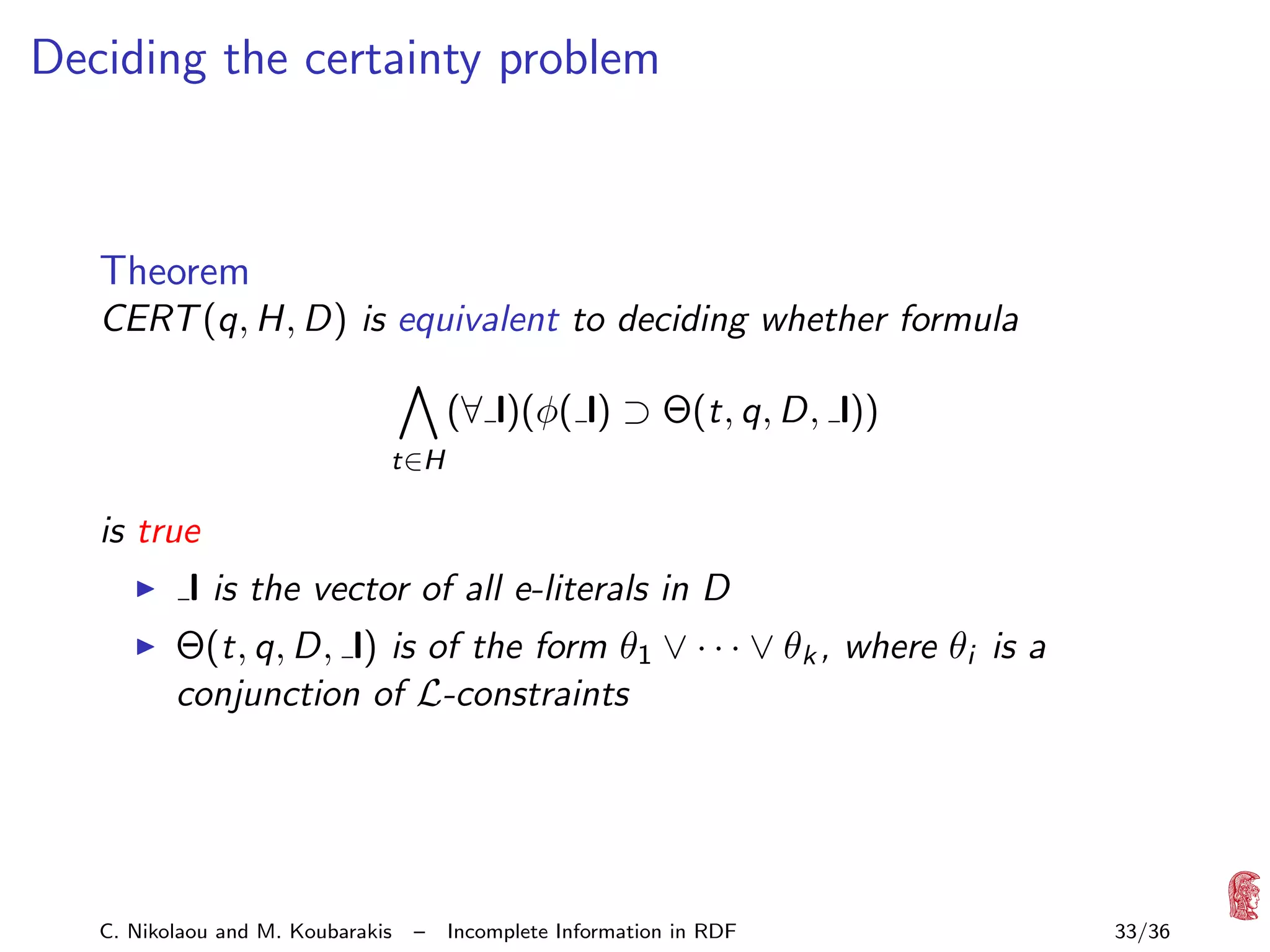 Deciding the certainty problem

Theorem
CERT (q, H, D) is equivalent to deciding whether formula

t∈H

(∀ l)(φ( l) ⊃ Θ(t, q, D, l))

is true
l is the vector of all e-literals in D
Θ(t, q, D, l) is of the form θ1 ∨ · · · ∨ θk , where θi is a
conjunction of L-constraints

C. Nikolaou and M. Koubarakis

–

Incomplete Information in RDF

33/36

 