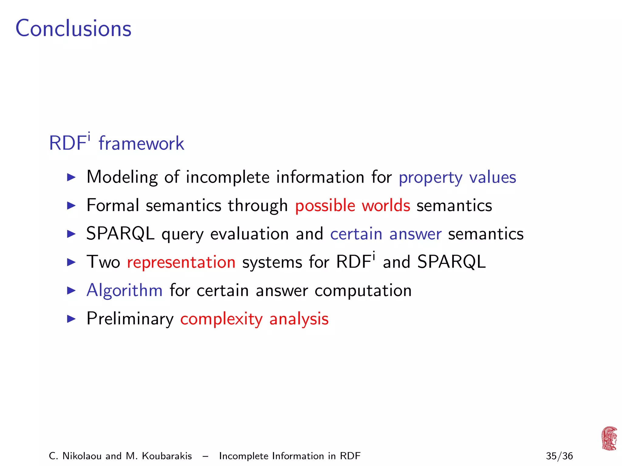 Conclusions

RDFi framework
Modeling of incomplete information for property values
Formal semantics through possible worlds semantics
SPARQL query evaluation and certain answer semantics
Two representation systems for RDFi and SPARQL
Algorithm for certain answer computation
Preliminary complexity analysis

C. Nikolaou and M. Koubarakis

–

Incomplete Information in RDF

35/36

 