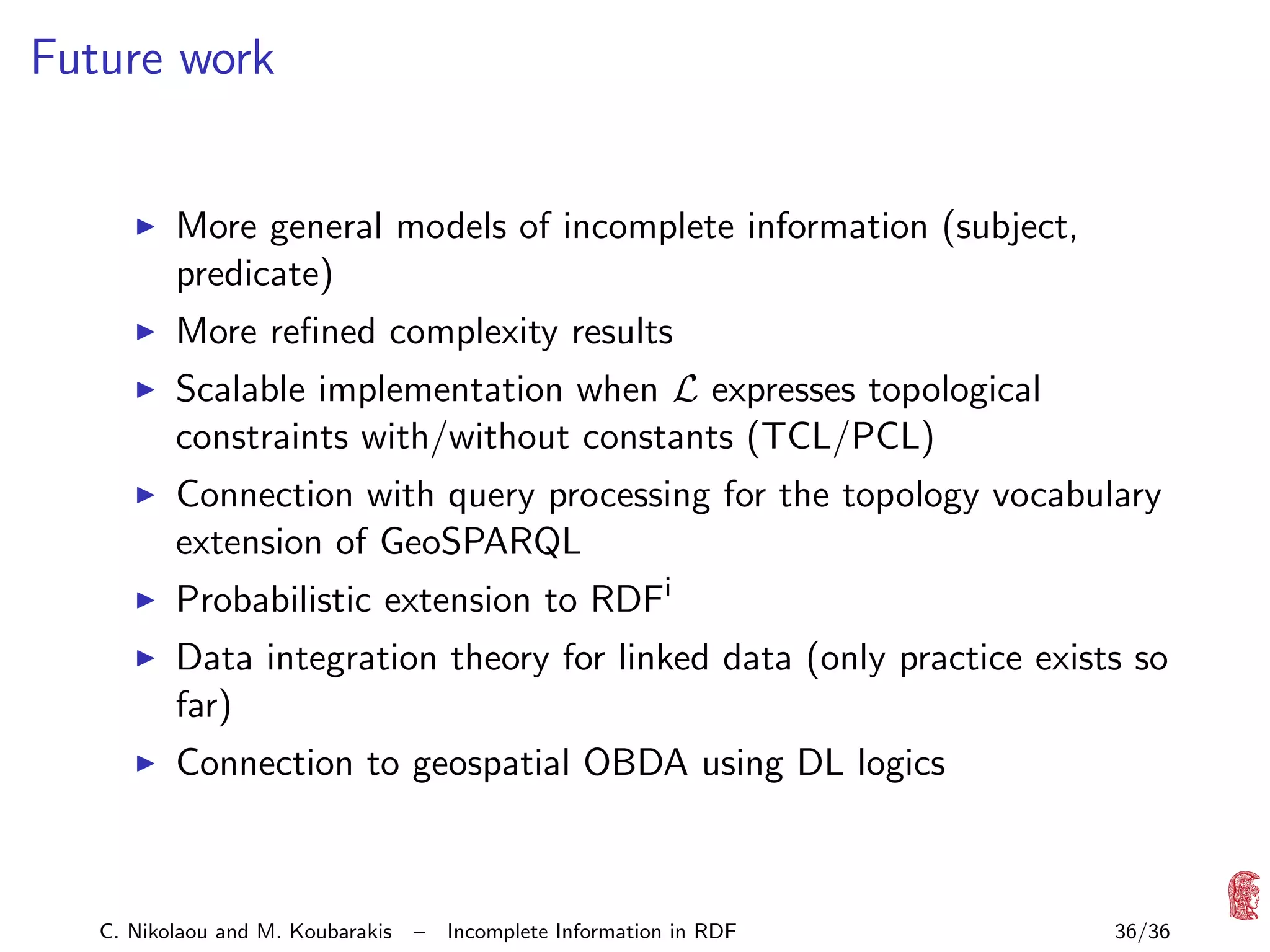 Future work

More general models of incomplete information (subject,
predicate)
More reﬁned complexity results
Scalable implementation when L expresses topological
constraints with/without constants (TCL/PCL)
Connection with query processing for the topology vocabulary
extension of GeoSPARQL
Probabilistic extension to RDFi
Data integration theory for linked data (only practice exists so
far)
Connection to geospatial OBDA using DL logics

C. Nikolaou and M. Koubarakis

–

Incomplete Information in RDF

36/36

 