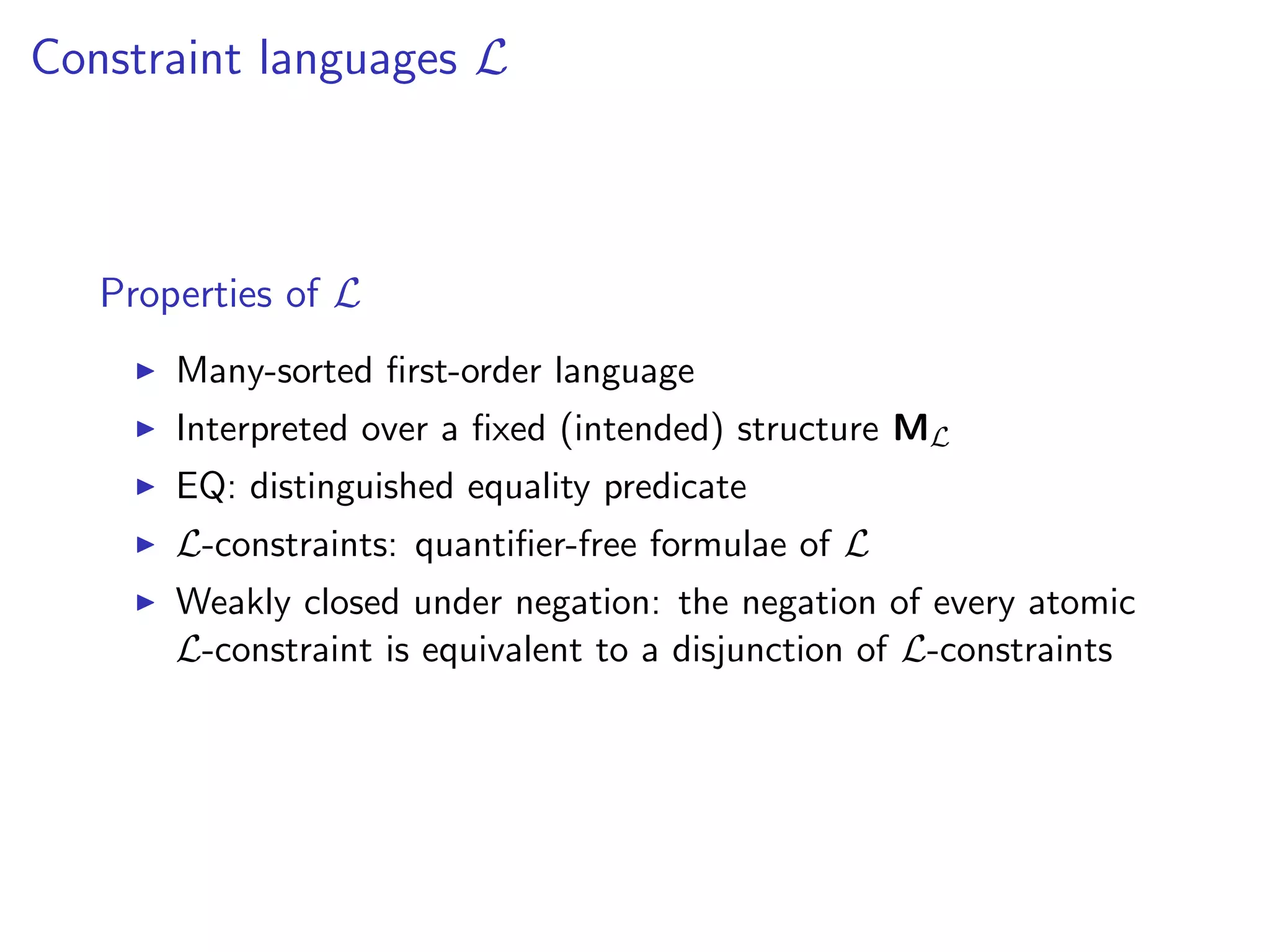 Constraint languages L

Properties of L
Many-sorted ﬁrst-order language
Interpreted over a ﬁxed (intended) structure ML
EQ: distinguished equality predicate
L-constraints: quantiﬁer-free formulae of L

Weakly closed under negation: the negation of every atomic
L-constraint is equivalent to a disjunction of L-constraints

 