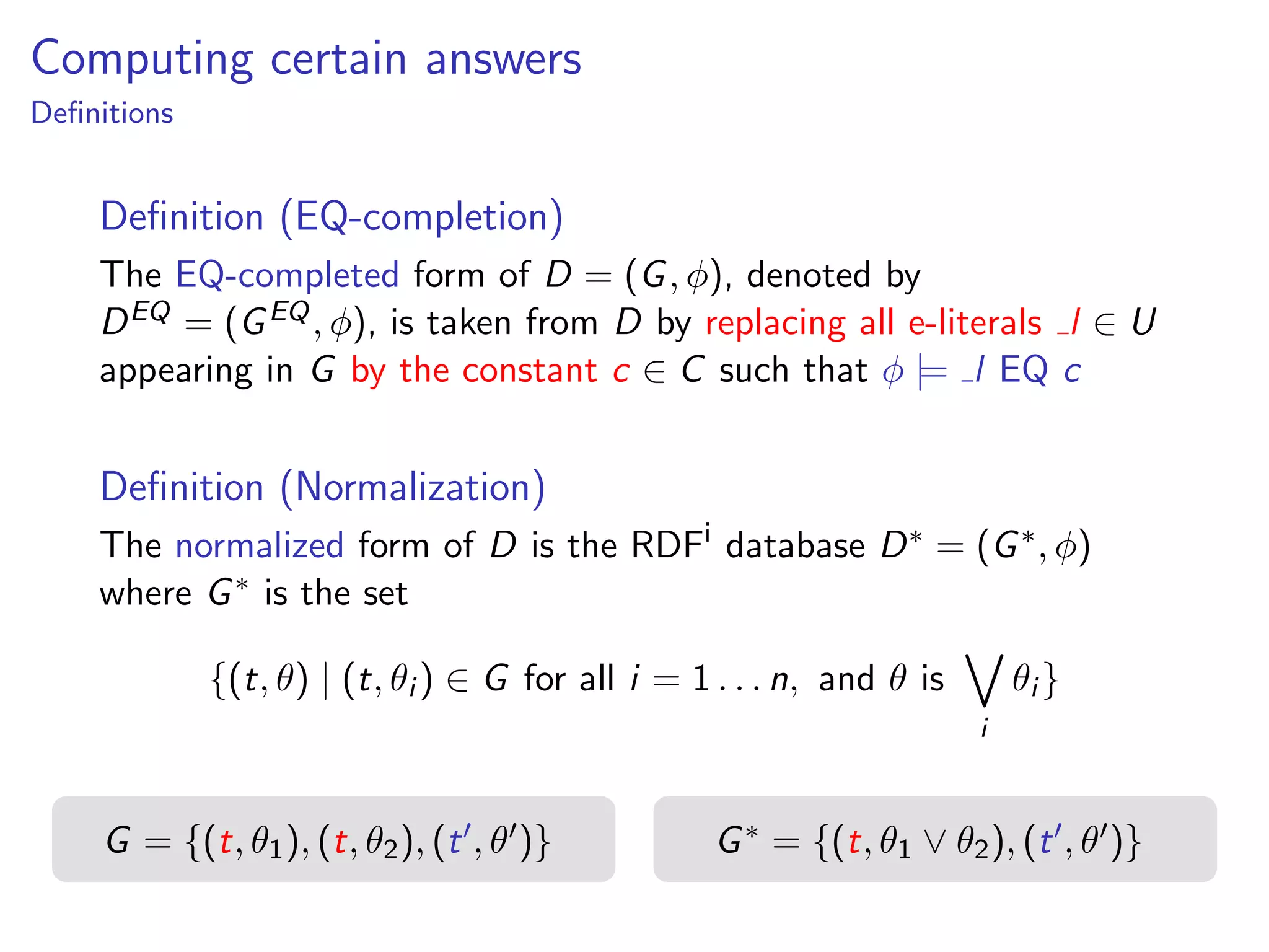 Computing certain answers
Deﬁnitions

Deﬁnition (EQ-completion)
The EQ-completed form of D = (G , φ), denoted by
D EQ = (G EQ , φ), is taken from D by replacing all e-literals l ∈ U
appearing in G by the constant c ∈ C such that φ |= l EQ c

Deﬁnition (Normalization)
The normalized form of D is the RDFi database D ∗ = (G ∗ , φ)
where G ∗ is the set
{(t, θ) | (t, θi ) ∈ G for all i = 1 . . . n, and θ is

G = {(t, θ1 ), (t, θ2 ), (t , θ )}

i

θi }

G ∗ = {(t, θ1 ∨ θ2 ), (t , θ )}

 