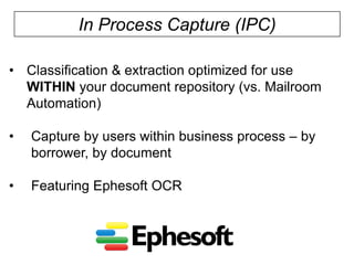 In Process Capture (IPC)
• Classification & extraction optimized for use
WITHIN your document repository (vs. Mailroom
Automation)
•

Capture by users within business process – by
borrower, by document

•

Featuring Ephesoft OCR

 