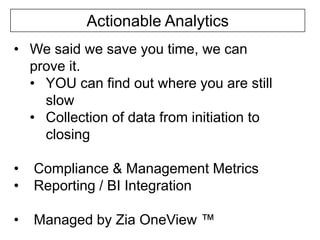 Actionable Analytics
• We said we save you time, we can
prove it.
• YOU can find out where you are still
slow
• Collection of data from initiation to
closing
•
•

Compliance & Management Metrics
Reporting / BI Integration

•

Managed by Zia OneView ™

 