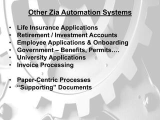 Other Zia Automation Systems
•
•
•
•
•
•

Life Insurance Applications
Retirement / Investment Accounts
Employee Applications & Onboarding
Government – Benefits, Permits….
University Applications
Invoice Processing

• Paper-Centric Processes
• “Supporting” Documents

 