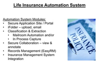 Life Insurance Automation System
Automation System Modules:
• Secure Application Site / Portal
• iFolder – upload, email
• Classification & Extraction
• Mailroom Automation and/or
• In Process Capture
• Secure Collaboration – view &
annotate
• Records Management (EasyRM)
• Insurance Management System
Integration

 
