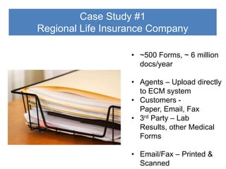 Case Study #1
Regional Life Insurance Company
• ~500 Forms, ~ 6 million
docs/year

• Agents – Upload directly
to ECM system
• Customers Paper, Email, Fax
• 3rd Party – Lab
Results, other Medical
Forms
• Email/Fax – Printed &
Scanned

 