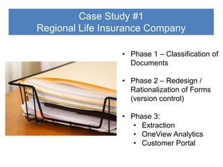 Case Study #1
Regional Life Insurance Company
• Phase 1 – Classification of
Documents
• Phase 2 – Redesign /
Rationalization of Forms
(version control)
• Phase 3:
• Extraction
• OneView Analytics
• Customer Portal

 