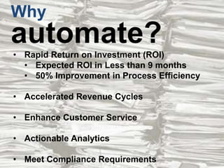 Why

automate?
• Rapid Return on Investment (ROI)
• Expected ROI in Less than 9 months
• 50% Improvement in Process Efficiency
• Accelerated Revenue Cycles
• Enhance Customer Service
• Actionable Analytics
• Meet Compliance Requirements

 