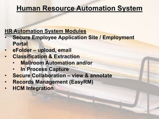Human Resource Automation System
HR Automation System Modules
• Secure Employee Application Site / Employment
Portal
• eFolder – upload, email
• Classification & Extraction
• Mailroom Automation and/or
• In Process Capture
• Secure Collaboration – view & annotate
• Records Management (EasyRM)
• HCM Integration

 