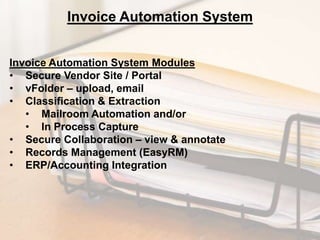 Invoice Automation System
Invoice Automation System Modules
• Secure Vendor Site / Portal
• vFolder – upload, email
• Classification & Extraction
• Mailroom Automation and/or
• In Process Capture
• Secure Collaboration – view & annotate
• Records Management (EasyRM)
• ERP/Accounting Integration

 