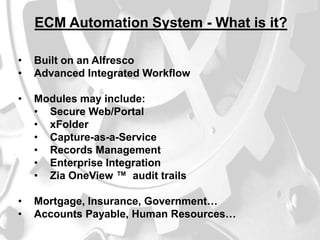ECM Automation System - What is it?
•
•

Built on an Alfresco
Advanced Integrated Workflow

•

Modules may include:
• Secure Web/Portal
• xFolder
• Capture-as-a-Service
• Records Management
• Enterprise Integration
• Zia OneView ™ audit trails

•
•

Mortgage, Insurance, Government…
Accounts Payable, Human Resources…

 